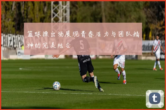 篮球操出场展现青春活力与团队精神的完美结合