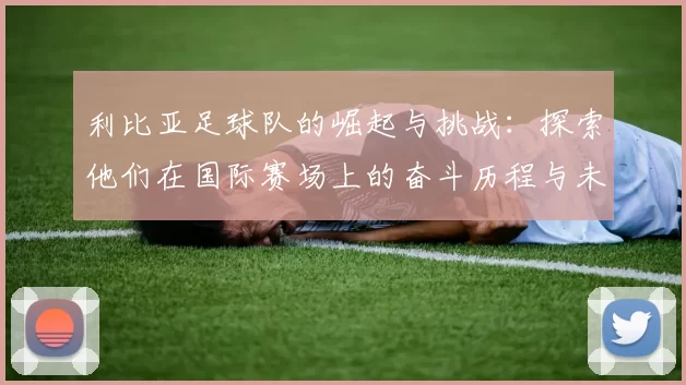 利比亚足球队的崛起与挑战：探索他们在国际赛场上的奋斗历程与未来展望