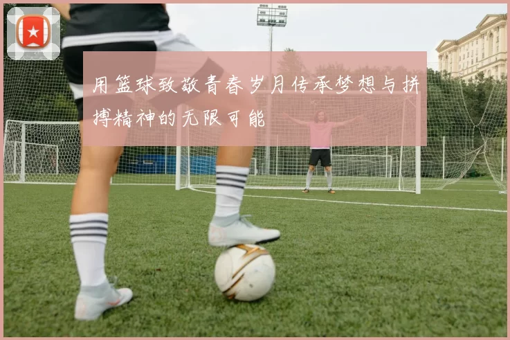 用篮球致敬青春岁月传承梦想与拼搏精神的无限可能