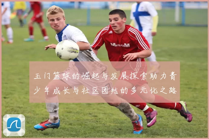 玉门篮球的崛起与发展探索助力青少年成长与社区团结的多元化之路