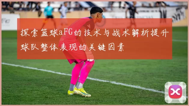 探索篮球aFG的技术与战术解析提升球队整体表现的关键因素