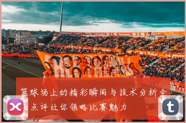 篮球场上的精彩瞬间与技术分析全面点评让你领略比赛魅力